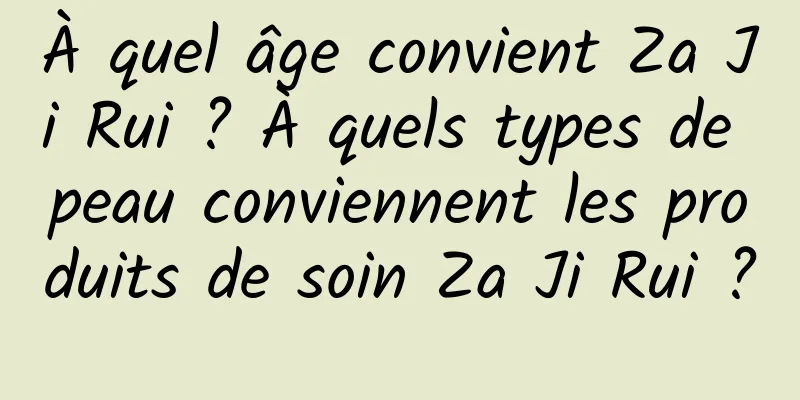 À quel âge convient Za Ji Rui ? À quels types de peau conviennent les produits de soin Za Ji Rui ?
