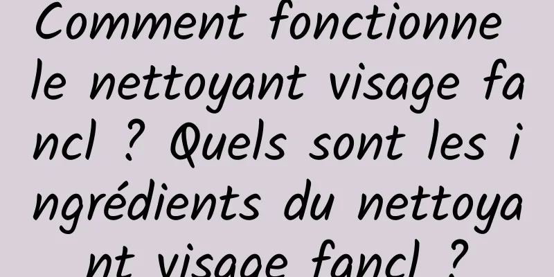 Comment fonctionne le nettoyant visage fancl ? Quels sont les ingrédients du nettoyant visage fancl ?