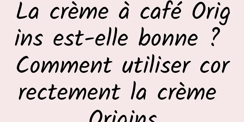 La crème à café Origins est-elle bonne ? Comment utiliser correctement la crème Origins