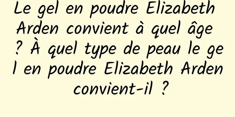 Le gel en poudre Elizabeth Arden convient à quel âge ? À quel type de peau le gel en poudre Elizabeth Arden convient-il ?