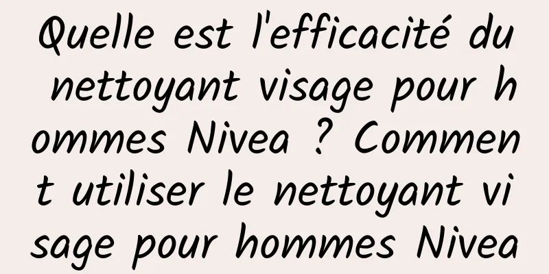 Quelle est l'efficacité du nettoyant visage pour hommes Nivea ? Comment utiliser le nettoyant visage pour hommes Nivea