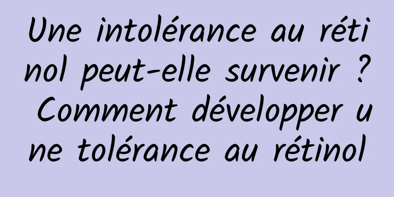 Une intolérance au rétinol peut-elle survenir ? Comment développer une tolérance au rétinol