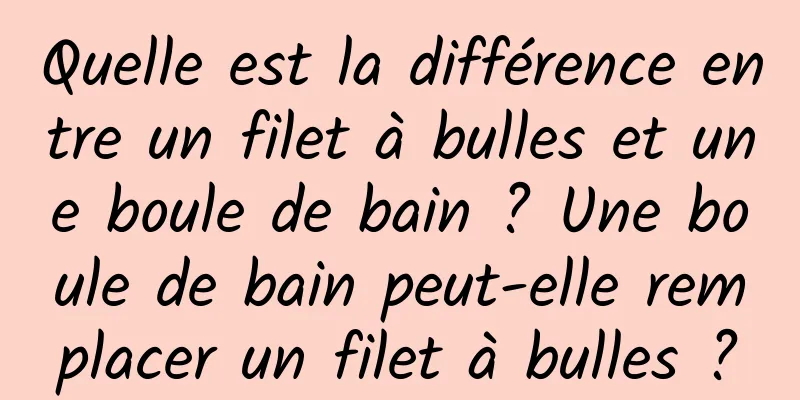 Quelle est la différence entre un filet à bulles et une boule de bain ? Une boule de bain peut-elle remplacer un filet à bulles ?