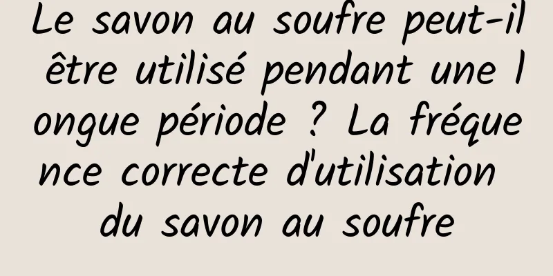 Le savon au soufre peut-il être utilisé pendant une longue période ? La fréquence correcte d'utilisation du savon au soufre