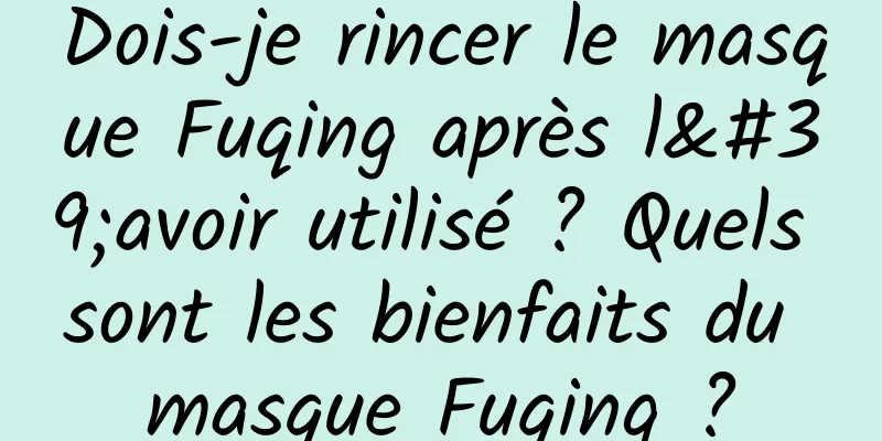 Dois-je rincer le masque Fuqing après l'avoir utilisé ? Quels sont les bienfaits du masque Fuqing ?
