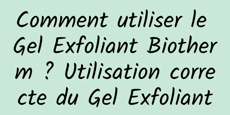 Comment utiliser le Gel Exfoliant Biotherm ? Utilisation correcte du Gel Exfoliant