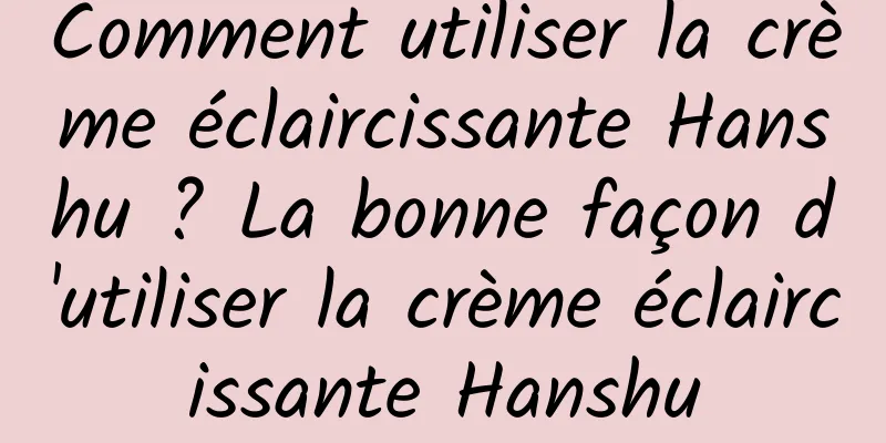 Comment utiliser la crème éclaircissante Hanshu ? La bonne façon d'utiliser la crème éclaircissante Hanshu