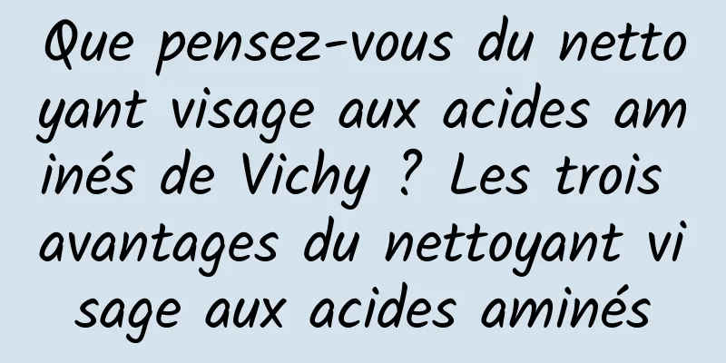 Que pensez-vous du nettoyant visage aux acides aminés de Vichy ? Les trois avantages du nettoyant visage aux acides aminés
