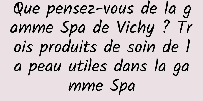 Que pensez-vous de la gamme Spa de Vichy ? Trois produits de soin de la peau utiles dans la gamme Spa
