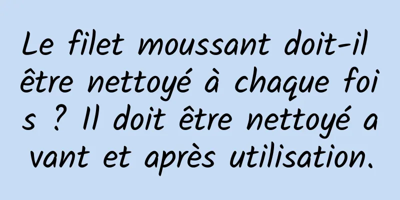 Le filet moussant doit-il être nettoyé à chaque fois ? Il doit être nettoyé avant et après utilisation.