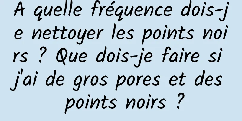 À quelle fréquence dois-je nettoyer les points noirs ? Que dois-je faire si j'ai de gros pores et des points noirs ?