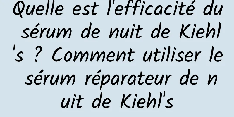 Quelle est l'efficacité du sérum de nuit de Kiehl's ? Comment utiliser le sérum réparateur de nuit de Kiehl's