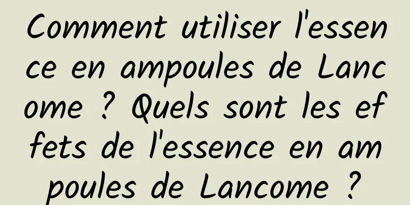 Comment utiliser l'essence en ampoules de Lancome ? Quels sont les effets de l'essence en ampoules de Lancome ?