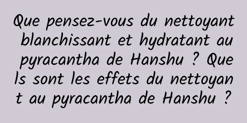 Que pensez-vous du nettoyant blanchissant et hydratant au pyracantha de Hanshu ? Quels sont les effets du nettoyant au pyracantha de Hanshu ?