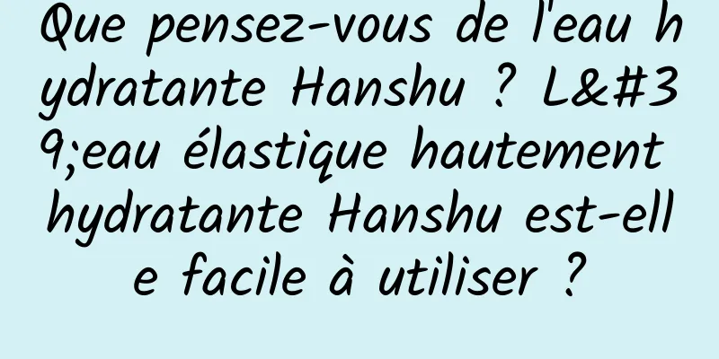Que pensez-vous de l'eau hydratante Hanshu ? L'eau élastique hautement hydratante Hanshu est-elle facile à utiliser ?