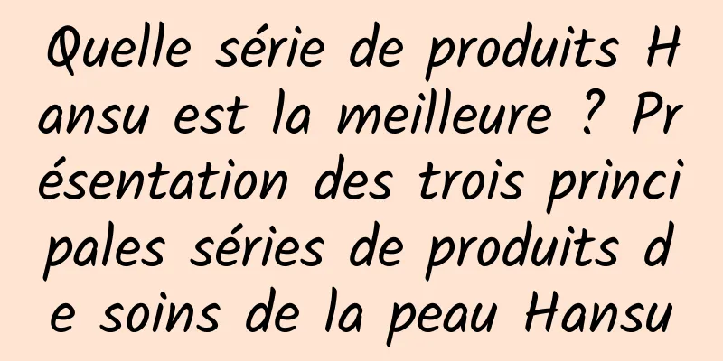 Quelle série de produits Hansu est la meilleure ? Présentation des trois principales séries de produits de soins de la peau Hansu