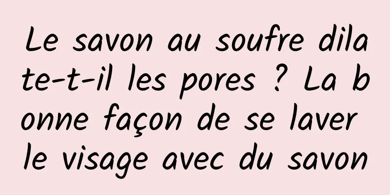Le savon au soufre dilate-t-il les pores ? La bonne façon de se laver le visage avec du savon