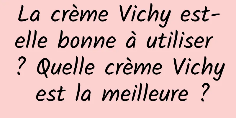 La crème Vichy est-elle bonne à utiliser ? Quelle crème Vichy est la meilleure ?