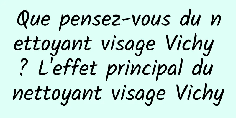 Que pensez-vous du nettoyant visage Vichy ? L'effet principal du nettoyant visage Vichy