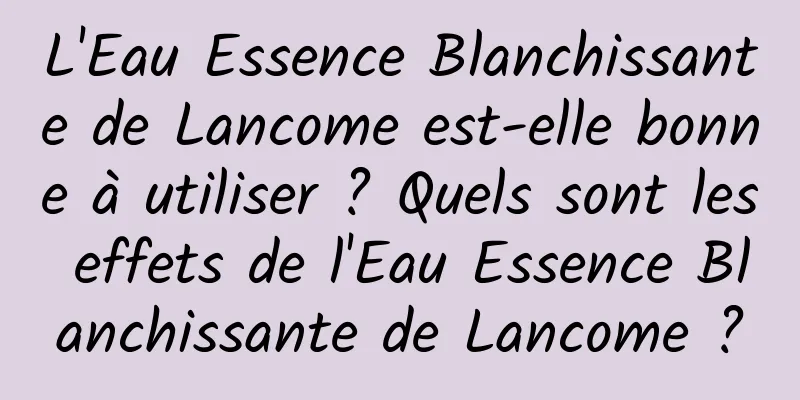 L'Eau Essence Blanchissante de Lancome est-elle bonne à utiliser ? Quels sont les effets de l'Eau Essence Blanchissante de Lancome ?