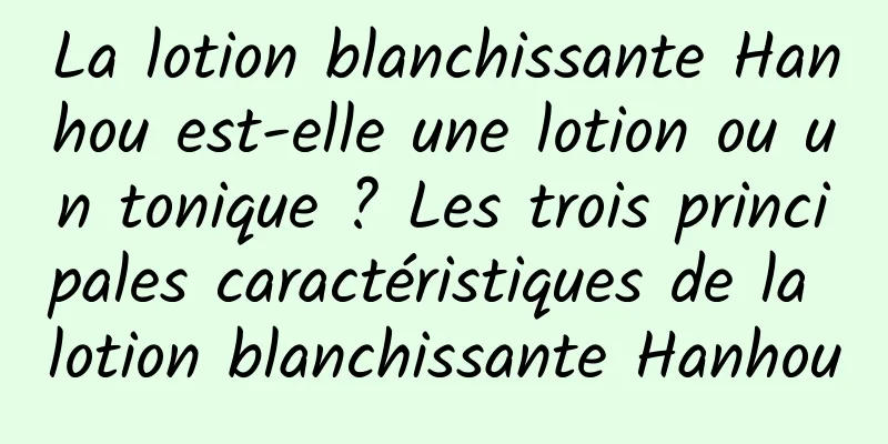 La lotion blanchissante Hanhou est-elle une lotion ou un tonique ? Les trois principales caractéristiques de la lotion blanchissante Hanhou