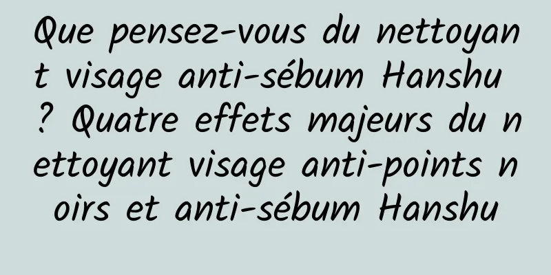 Que pensez-vous du nettoyant visage anti-sébum Hanshu ? Quatre effets majeurs du nettoyant visage anti-points noirs et anti-sébum Hanshu