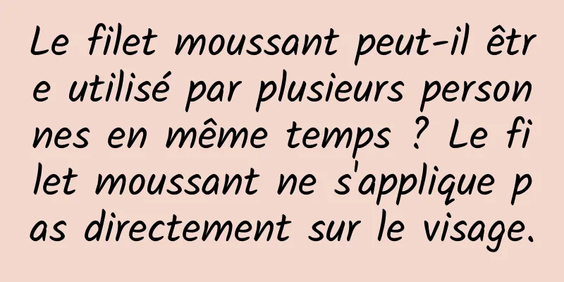 Le filet moussant peut-il être utilisé par plusieurs personnes en même temps ? Le filet moussant ne s'applique pas directement sur le visage.