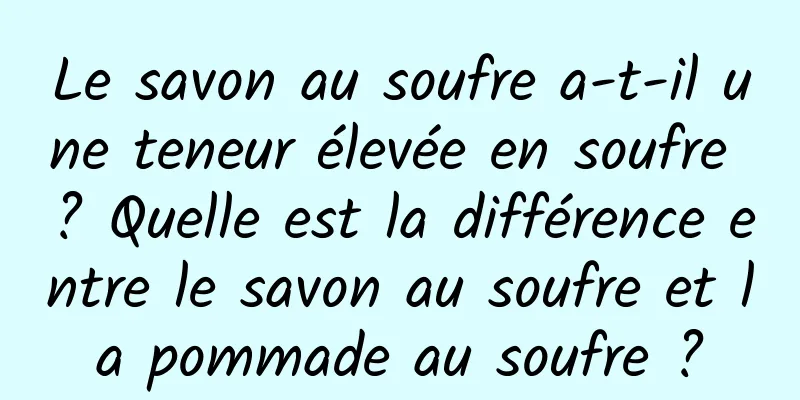 Le savon au soufre a-t-il une teneur élevée en soufre ? Quelle est la différence entre le savon au soufre et la pommade au soufre ?