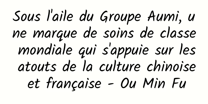 Sous l'aile du Groupe Aumi, une marque de soins de classe mondiale qui s'appuie sur les atouts de la culture chinoise et française - Ou Min Fu