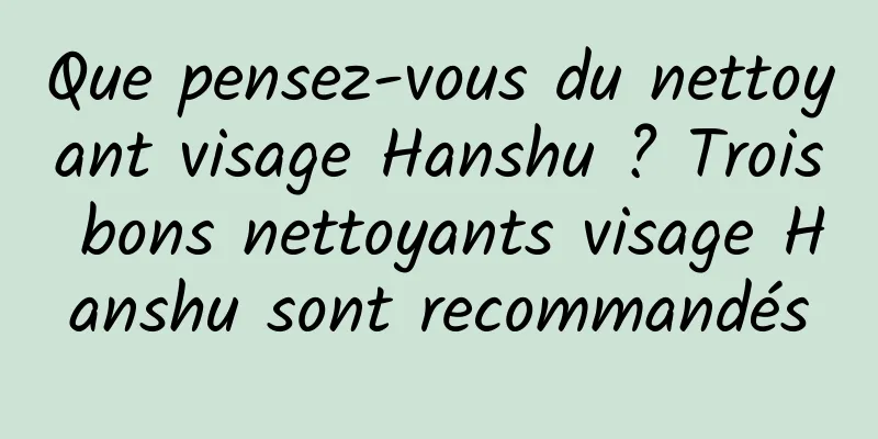 Que pensez-vous du nettoyant visage Hanshu ? Trois bons nettoyants visage Hanshu sont recommandés