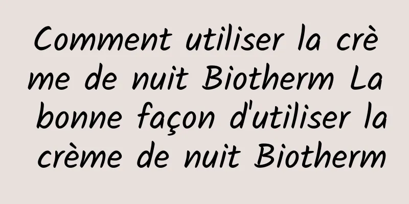 Comment utiliser la crème de nuit Biotherm La bonne façon d'utiliser la crème de nuit Biotherm