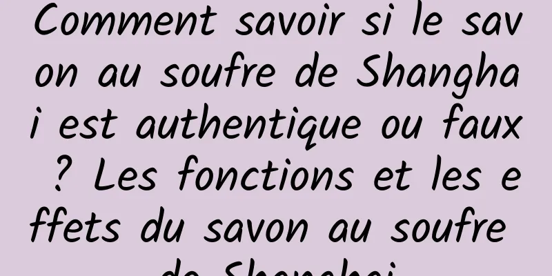 Comment savoir si le savon au soufre de Shanghai est authentique ou faux ? Les fonctions et les effets du savon au soufre de Shanghai