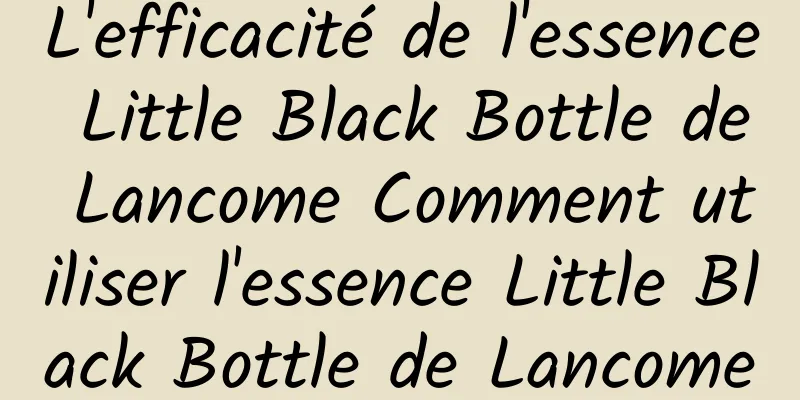 L'efficacité de l'essence Little Black Bottle de Lancome Comment utiliser l'essence Little Black Bottle de Lancome
