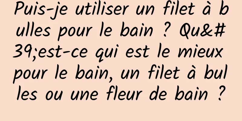 Puis-je utiliser un filet à bulles pour le bain ? Qu'est-ce qui est le mieux pour le bain, un filet à bulles ou une fleur de bain ?