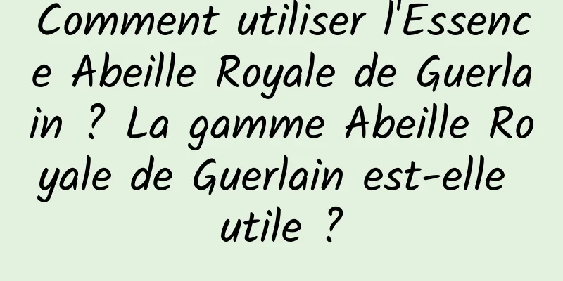Comment utiliser l'Essence Abeille Royale de Guerlain ? La gamme Abeille Royale de Guerlain est-elle utile ?