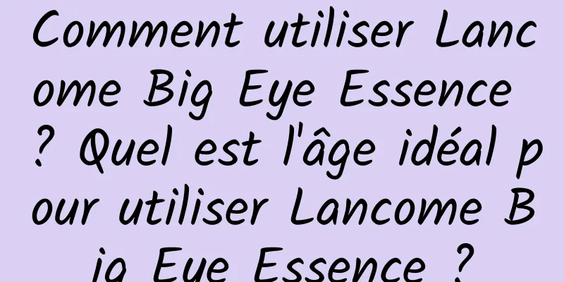 Comment utiliser Lancome Big Eye Essence ? Quel est l'âge idéal pour utiliser Lancome Big Eye Essence ?