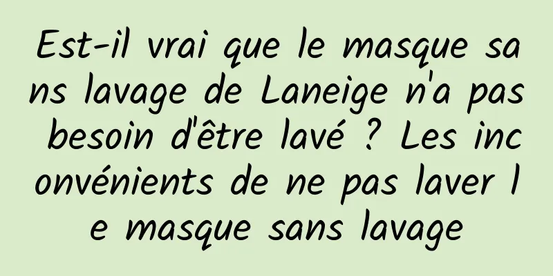 Est-il vrai que le masque sans lavage de Laneige n'a pas besoin d'être lavé ? Les inconvénients de ne pas laver le masque sans lavage