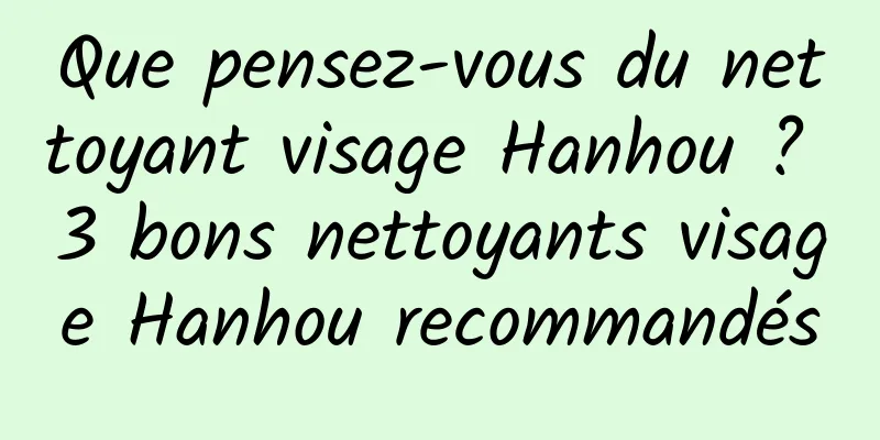 Que pensez-vous du nettoyant visage Hanhou ? 3 bons nettoyants visage Hanhou recommandés