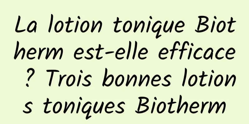 La lotion tonique Biotherm est-elle efficace ? Trois bonnes lotions toniques Biotherm