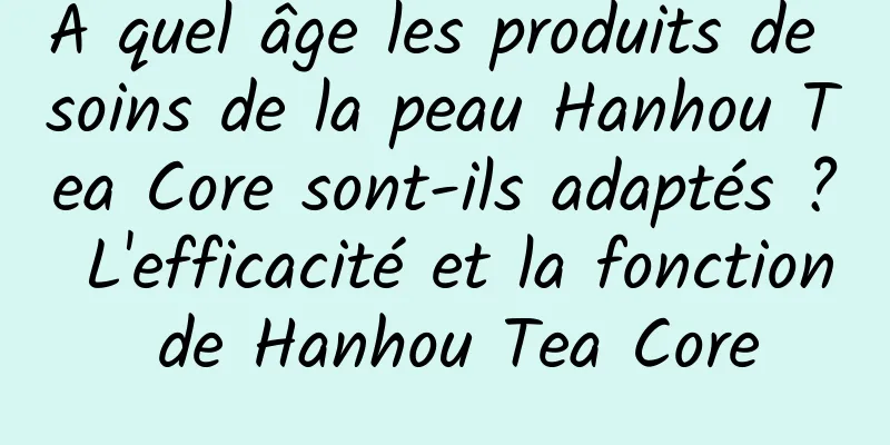 À quel âge les produits de soins de la peau Hanhou Tea Core sont-ils adaptés ? L'efficacité et la fonction de Hanhou Tea Core