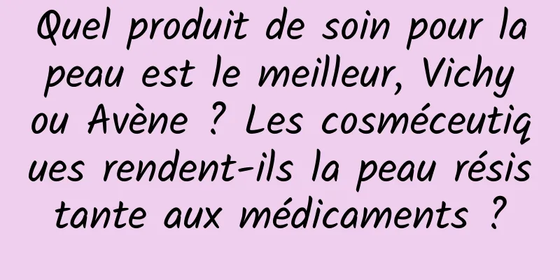 Quel produit de soin pour la peau est le meilleur, Vichy ou Avène ? Les cosméceutiques rendent-ils la peau résistante aux médicaments ?
