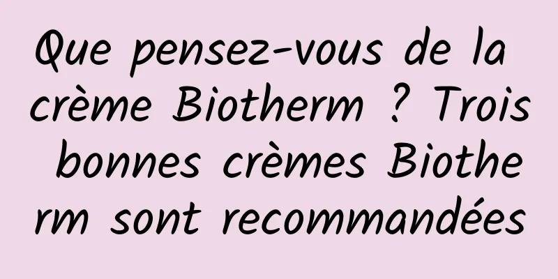 Que pensez-vous de la crème Biotherm ? Trois bonnes crèmes Biotherm sont recommandées