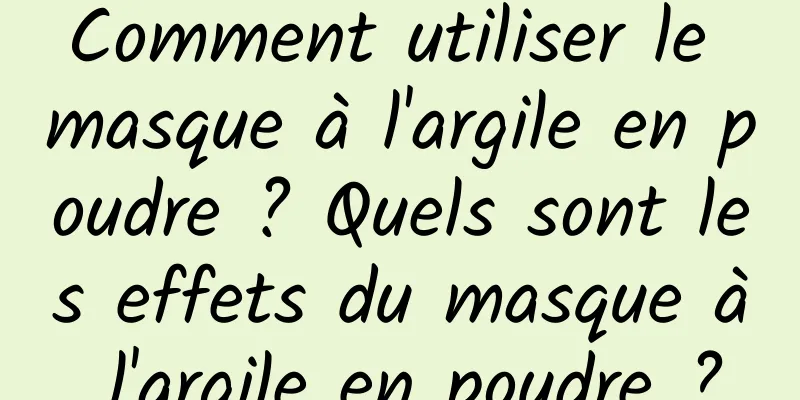 Comment utiliser le masque à l'argile en poudre ? Quels sont les effets du masque à l'argile en poudre ?