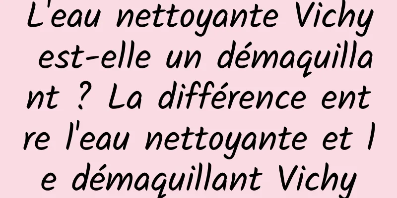 L'eau nettoyante Vichy est-elle un démaquillant ? La différence entre l'eau nettoyante et le démaquillant Vichy