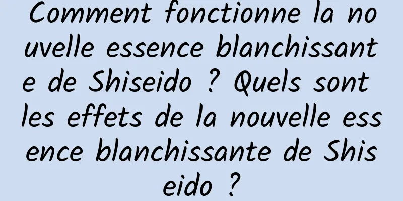 Comment fonctionne la nouvelle essence blanchissante de Shiseido ? Quels sont les effets de la nouvelle essence blanchissante de Shiseido ?