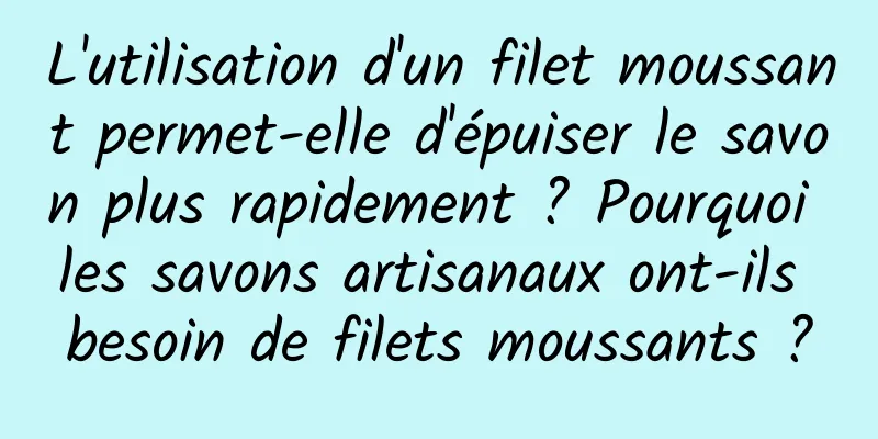 L'utilisation d'un filet moussant permet-elle d'épuiser le savon plus rapidement ? Pourquoi les savons artisanaux ont-ils besoin de filets moussants ?