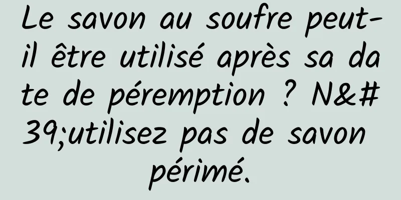 Le savon au soufre peut-il être utilisé après sa date de péremption ? N'utilisez pas de savon périmé.