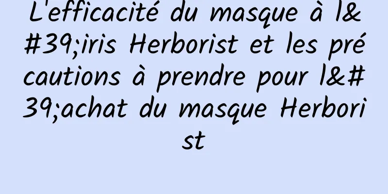 L'efficacité du masque à l'iris Herborist et les précautions à prendre pour l'achat du masque Herborist