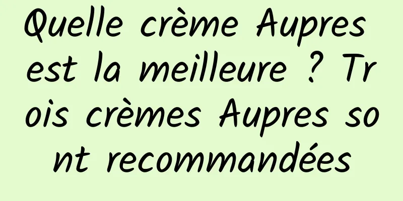 Quelle crème Aupres est la meilleure ? Trois crèmes Aupres sont recommandées