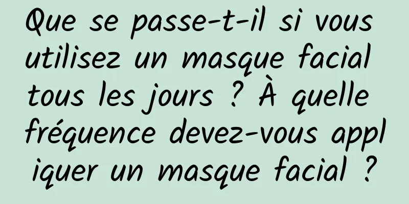 Que se passe-t-il si vous utilisez un masque facial tous les jours ? À quelle fréquence devez-vous appliquer un masque facial ?